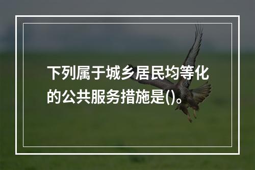 下列属于城乡居民均等化的公共服务措施是()。