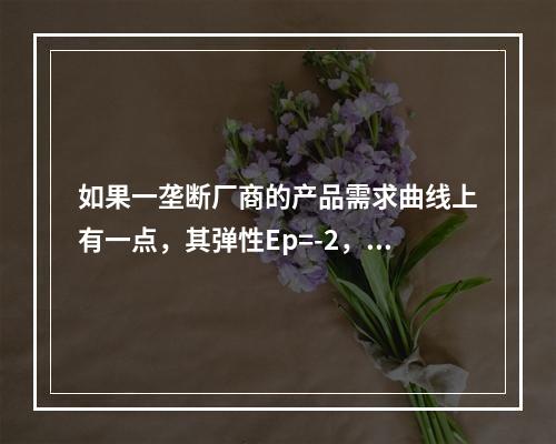 如果一垄断厂商的产品需求曲线上有一点，其弹性Ep=-2，产品