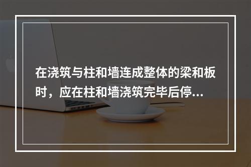 在浇筑与柱和墙连成整体的梁和板时，应在柱和墙浇筑完毕后停歇（