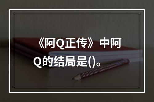 《阿Q正传》中阿Q的结局是()。