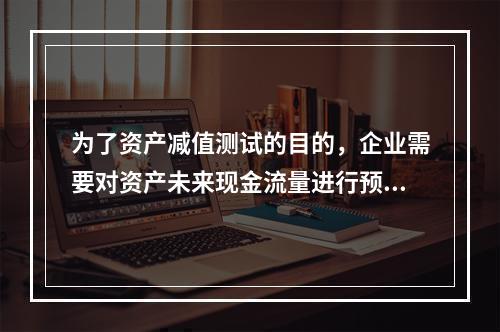 为了资产减值测试的目的，企业需要对资产未来现金流量进行预计，