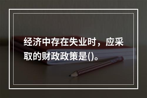 经济中存在失业时，应采取的财政政策是()。