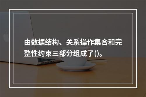 由数据结构、关系操作集合和完整性约束三部分组成了()。