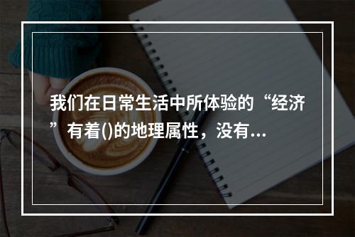 我们在日常生活中所体验的“经济”有着()的地理属性，没有什么