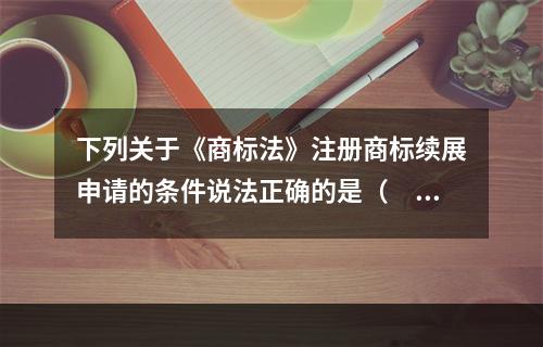 下列关于《商标法》注册商标续展申请的条件说法正确的是（　）。