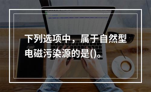 下列选项中，属于自然型电磁污染源的是()。