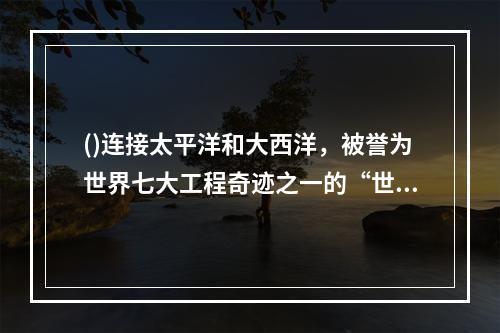 ()连接太平洋和大西洋，被誉为世界七大工程奇迹之一的“世界桥