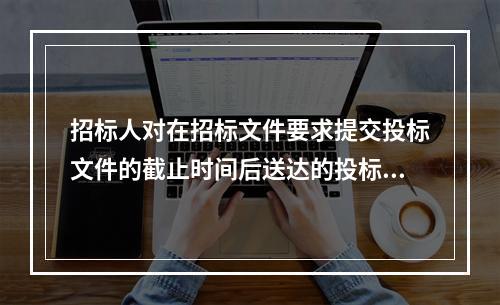 招标人对在招标文件要求提交投标文件的截止时间后送达的投标文件