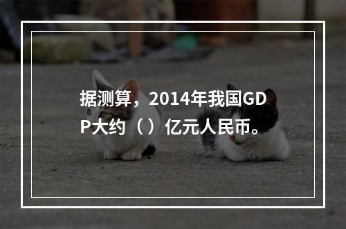 据测算，2014年我国GDP大约（ ）亿元人民币。