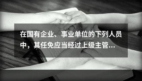 在国有企业、事业单位的下列人员中，其任免应当经过上级主管单位