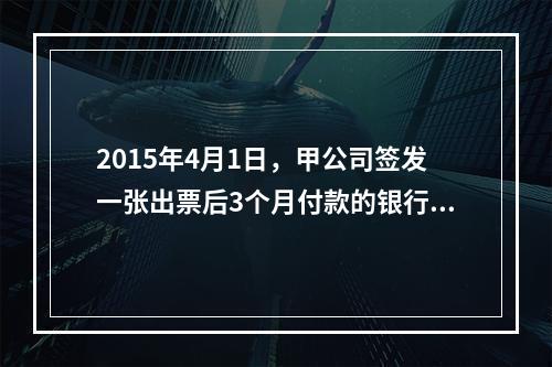 2015年4月1日，甲公司签发一张出票后3个月付款的银行承兑