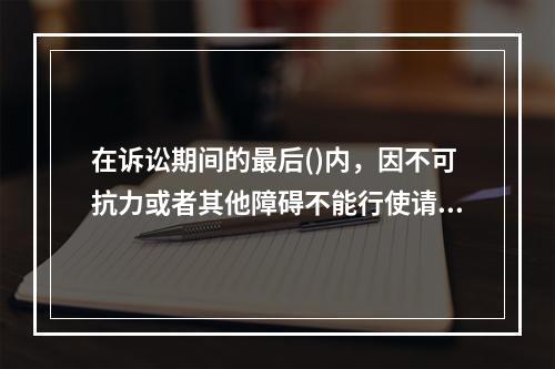 在诉讼期间的最后()内，因不可抗力或者其他障碍不能行使请求权