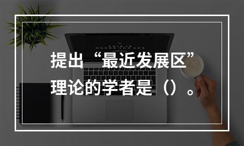 提出“最近发展区”理论的学者是（）。