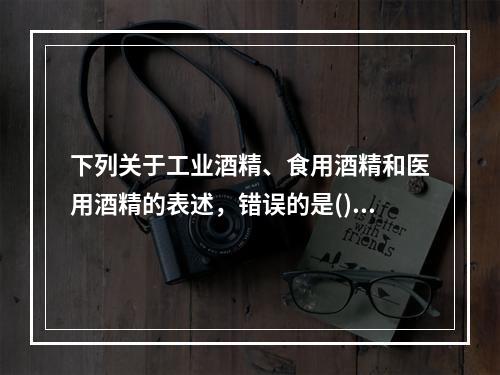 下列关于工业酒精、食用酒精和医用酒精的表述，错误的是()。