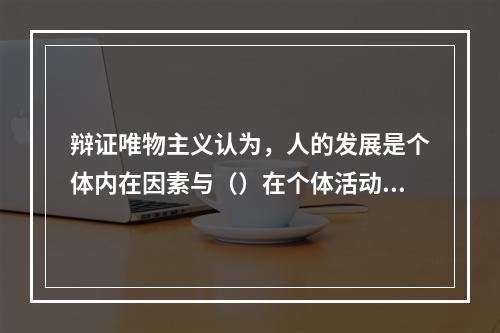 辩证唯物主义认为，人的发展是个体内在因素与（）在个体活动中相