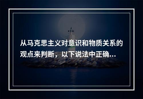 从马克思主义对意识和物质关系的观点来判断，以下说法中正确的是