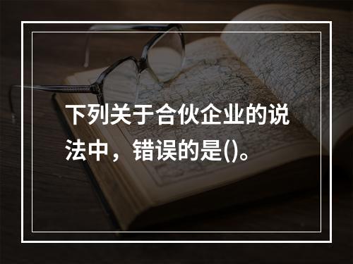 下列关于合伙企业的说法中，错误的是()。