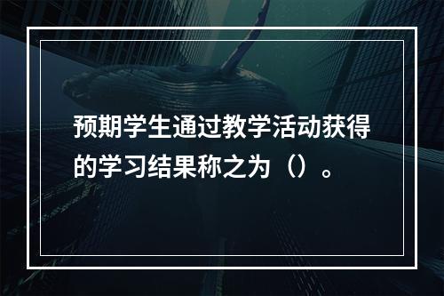 预期学生通过教学活动获得的学习结果称之为（）。