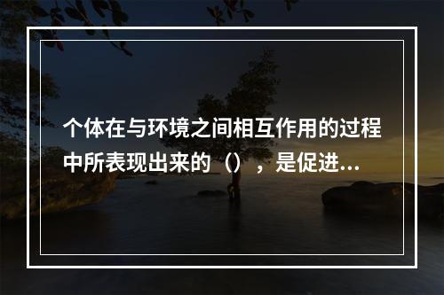 个体在与环境之间相互作用的过程中所表现出来的（），是促进个体