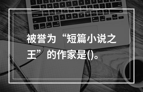 被誉为“短篇小说之王”的作家是()。