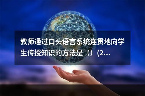 教师通过口头语言系统连贯地向学生传授知识的方法是（）(201