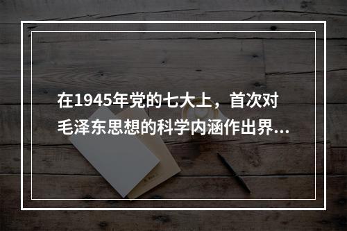 在1945年党的七大上，首次对毛泽东思想的科学内涵作出界定的