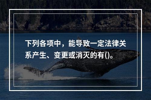 下列各项中，能导致一定法律关系产生、变更或消灭的有()。