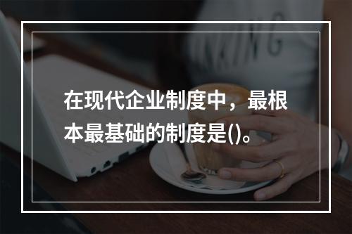 在现代企业制度中，最根本最基础的制度是()。