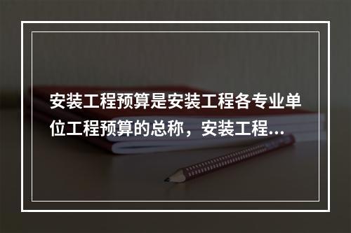 安装工程预算是安装工程各专业单位工程预算的总称，安装工程预算