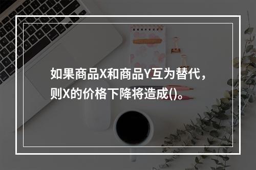 如果商品X和商品Y互为替代，则X的价格下降将造成()。