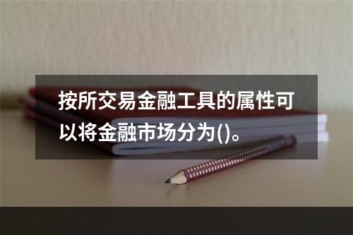 按所交易金融工具的属性可以将金融市场分为()。