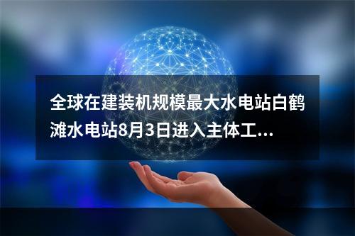 全球在建装机规模最大水电站白鹤滩水电站8月3日进入主体工程全