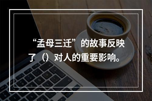 “孟母三迁”的故事反映了（）对人的重要影响。