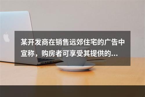 某开发商在销售远郊住宅的广告中宣称，购房者可享受其提供的从住