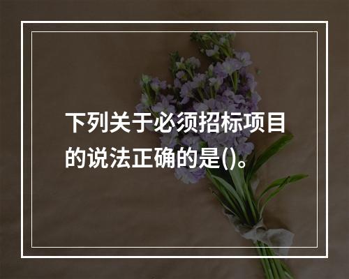 下列关于必须招标项目的说法正确的是()。