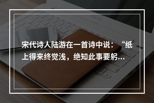 宋代诗人陆游在一首诗中说：“纸上得来终觉浅，绝知此事要躬行。