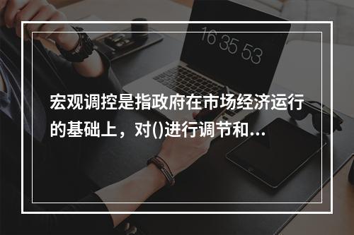 宏观调控是指政府在市场经济运行的基础上，对()进行调节和控制