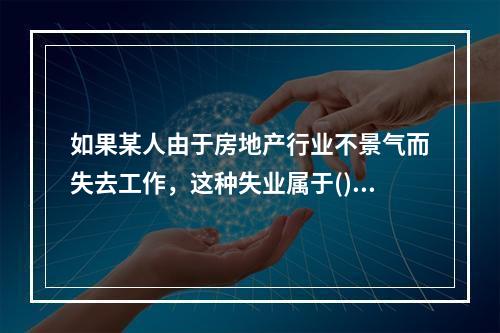 如果某人由于房地产行业不景气而失去工作，这种失业属于()。