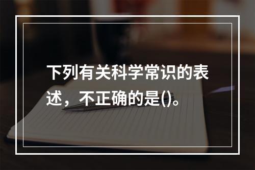 下列有关科学常识的表述，不正确的是()。