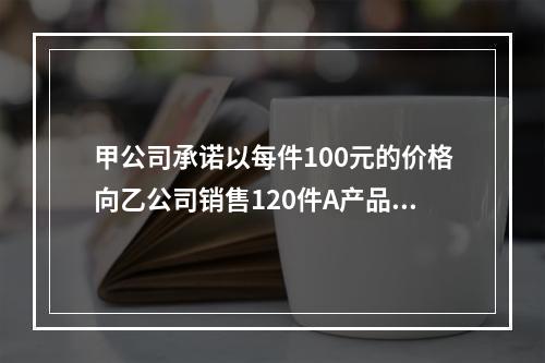 甲公司承诺以每件100元的价格向乙公司销售120件A产品。产