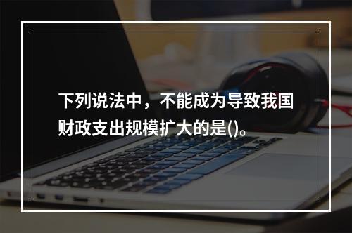 下列说法中，不能成为导致我国财政支出规模扩大的是()。