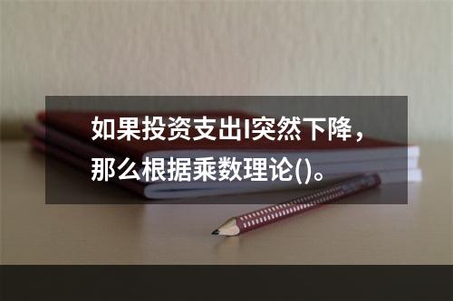 如果投资支出I突然下降，那么根据乘数理论()。