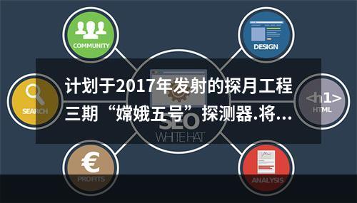 计划于2017年发射的探月工程三期“嫦娥五号”探测器.将实现