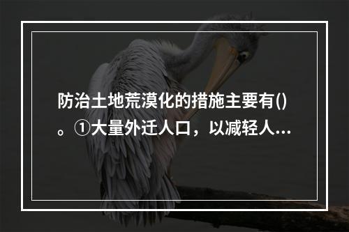 防治土地荒漠化的措施主要有()。①大量外迁人口，以减轻人口对