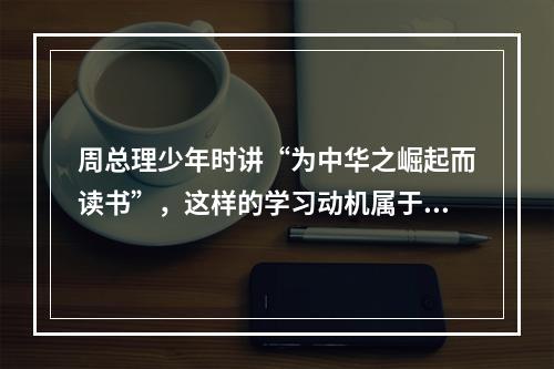 周总理少年时讲“为中华之崛起而读书”，这样的学习动机属于（）