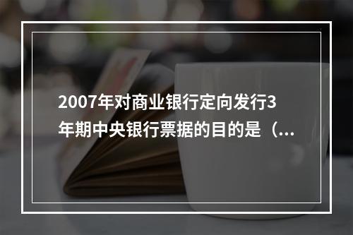 2007年对商业银行定向发行3年期中央银行票据的目的是（）。