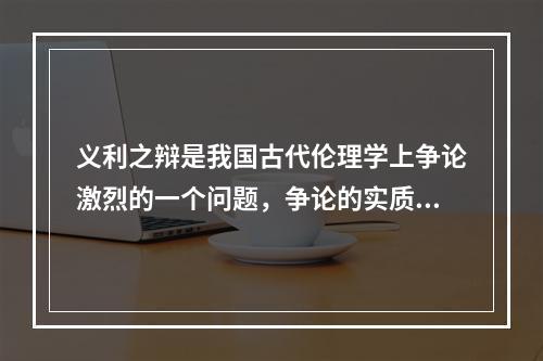 义利之辩是我国古代伦理学上争论激烈的一个问题，争论的实质是把