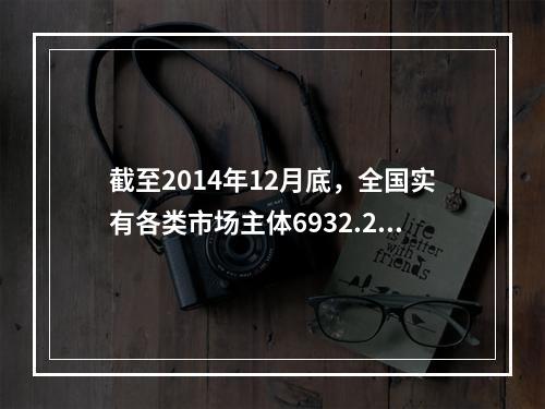 截至2014年12月底，全国实有各类市场主体6932.22万