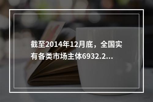 截至2014年12月底，全国实有各类市场主体6932.22万