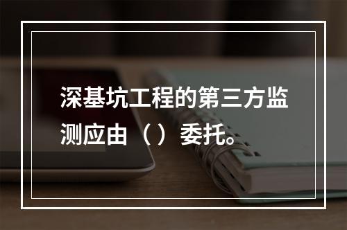 深基坑工程的第三方监测应由（ ）委托。